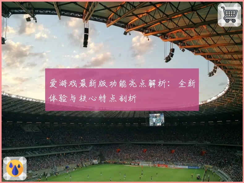 爱游戏最新版功能亮点解析：全新体验与核心特点剖析