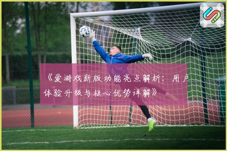 《爱游戏新版功能亮点解析：用户体验升级与核心优势详解》