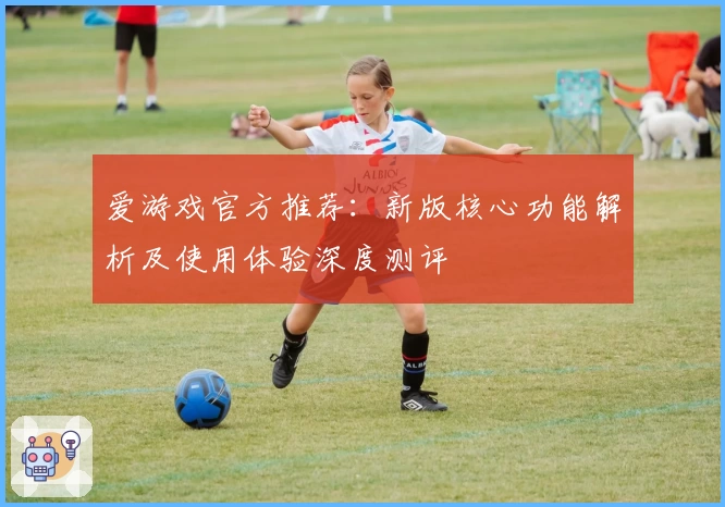 爱游戏官方推荐：新版核心功能解析及使用体验深度测评