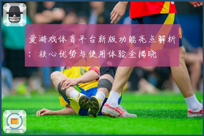 爱游戏体育平台新版功能亮点解析：核心优势与使用体验全揭晓