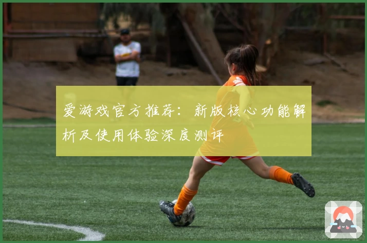 爱游戏官方推荐：新版核心功能解析及使用体验深度测评